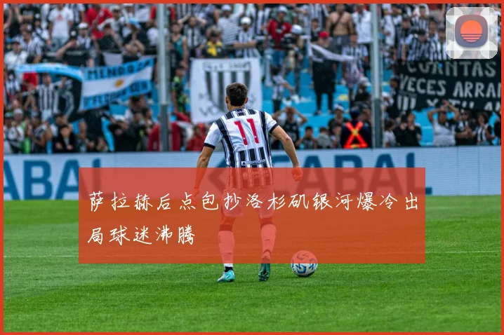萨拉赫后点包抄洛杉矶银河爆冷出局球迷沸腾