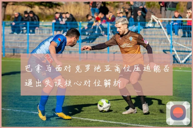 巴拿马面对克罗地亚高位压迫能否逼出失误核心对位解析