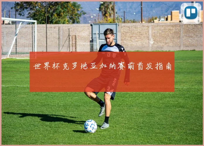 世界杯克罗地亚加纳赛前首发指南