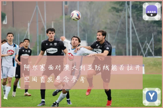 阿尔塞面对澳大利亚防线能否拉开空间首发悬念参考