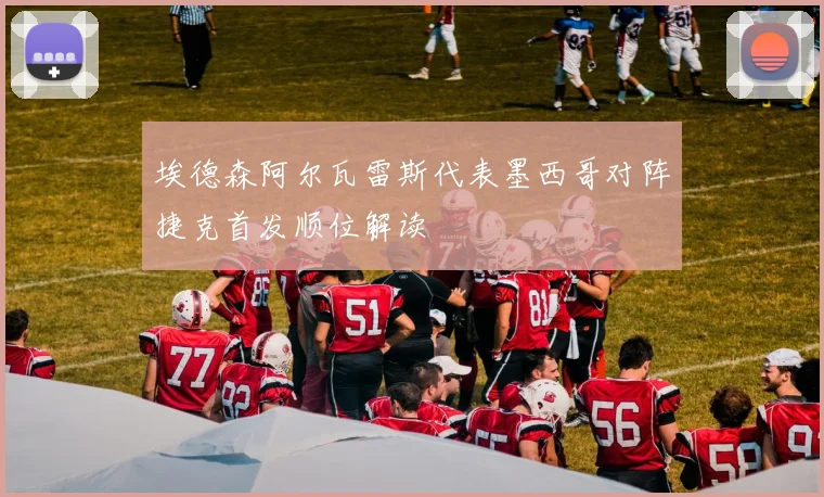 埃德森阿尔瓦雷斯代表墨西哥对阵捷克首发顺位解读