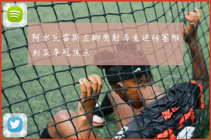 阿尔瓦雷斯左脚兜射马竞逆转塞维利亚争冠焦点
