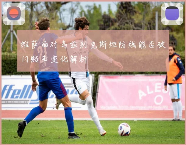 维萨面对乌兹别克斯坦防线能否破门赔率变化解析
