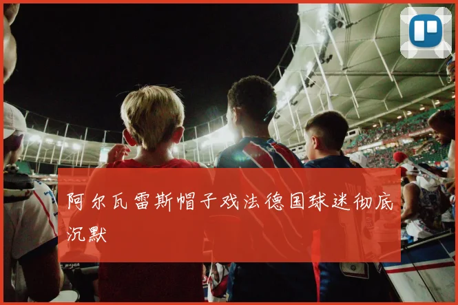 阿尔瓦雷斯帽子戏法德国球迷彻底沉默