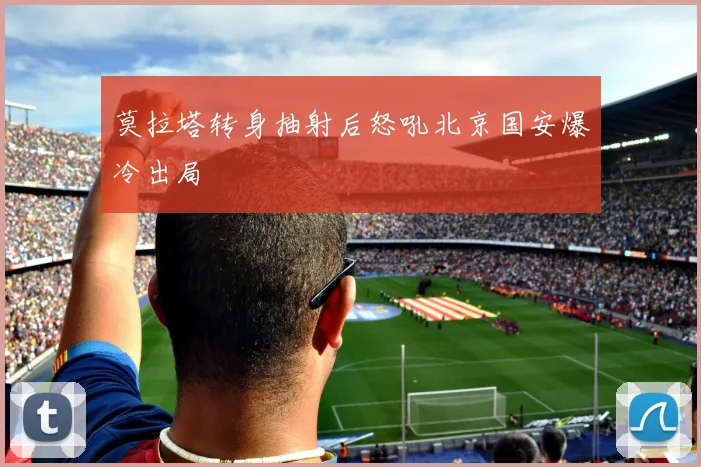 莫拉塔转身抽射后怒吼北京国安爆冷出局