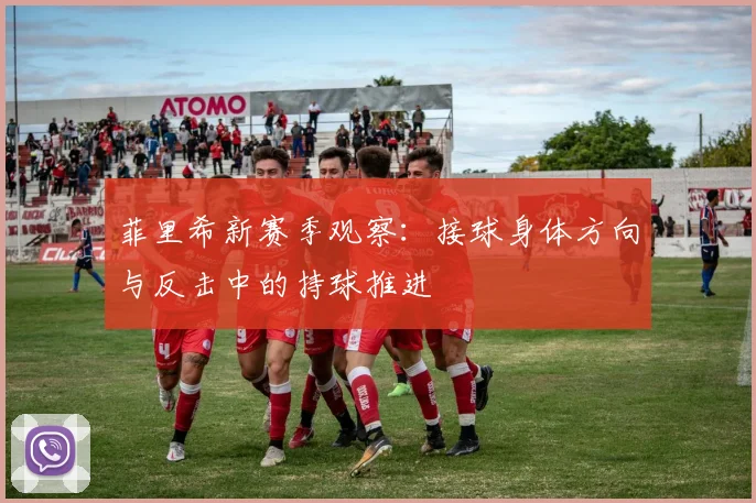 菲里希新赛季观察：接球身体方向与反击中的持球推进