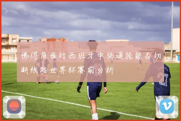 佛得角面对西班牙中场逼抢能否切断线路世界杯赛前分析