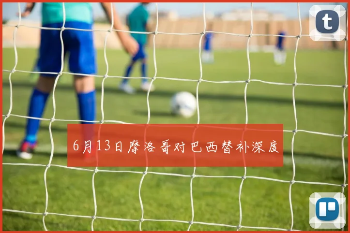 6月13日摩洛哥对巴西替补深度