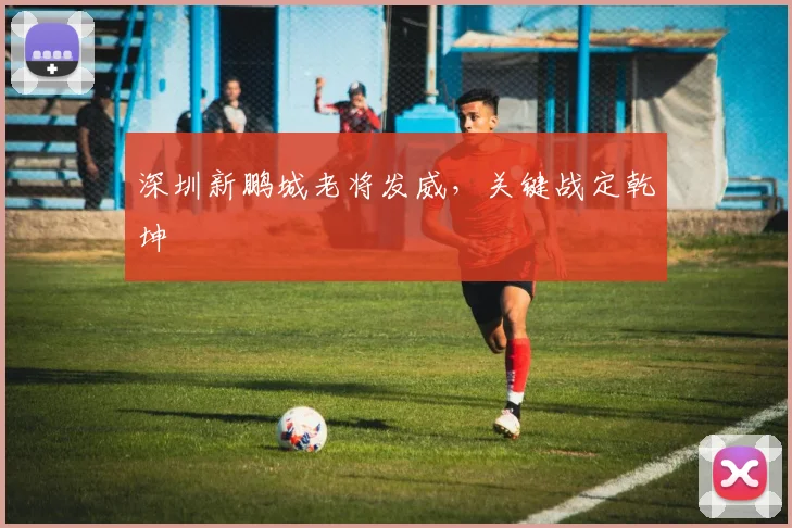 深圳新鹏城老将发威，关键战定乾坤