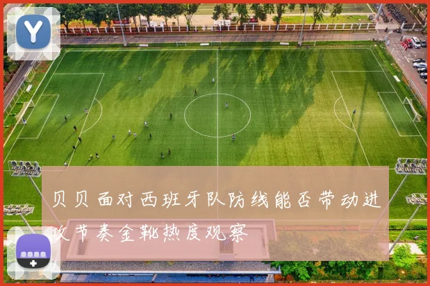 贝贝面对西班牙队防线能否带动进攻节奏金靴热度观察