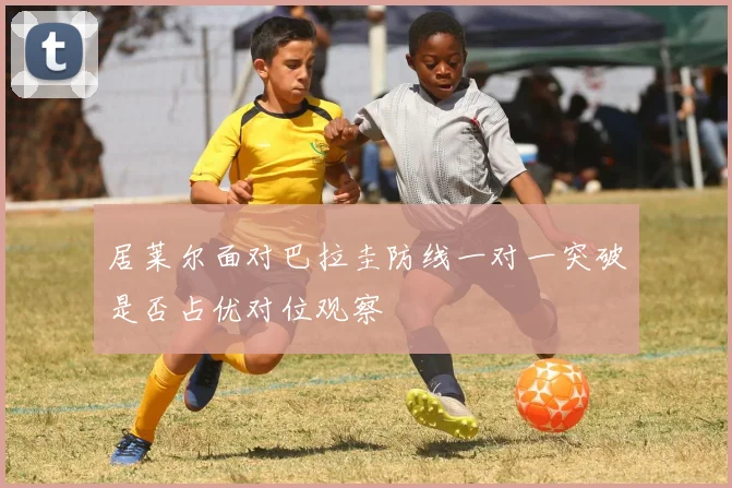 居莱尔面对巴拉圭防线一对一突破是否占优对位观察