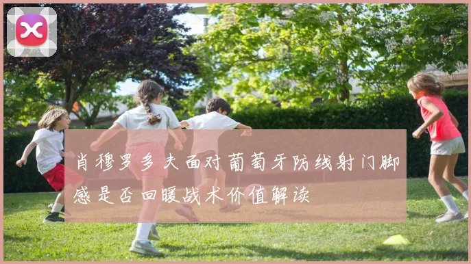肖穆罗多夫面对葡萄牙防线射门脚感是否回暖战术价值解读