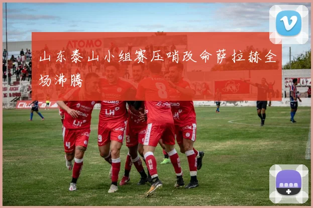 山东泰山小组赛压哨改命萨拉赫全场沸腾
