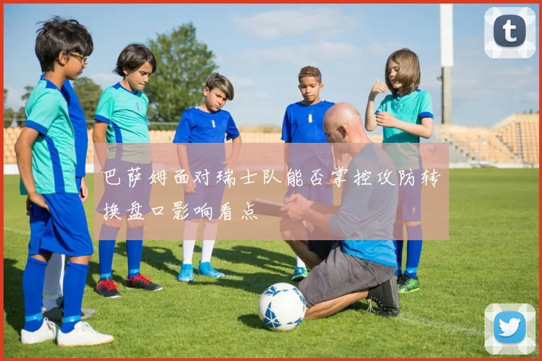 巴萨姆面对瑞士队能否掌控攻防转换盘口影响看点