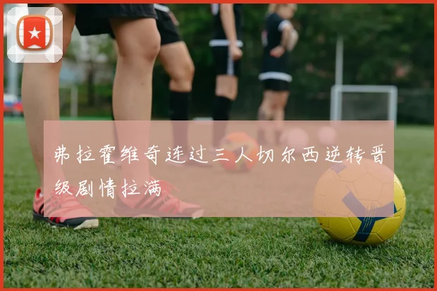 弗拉霍维奇连过三人切尔西逆转晋级剧情拉满