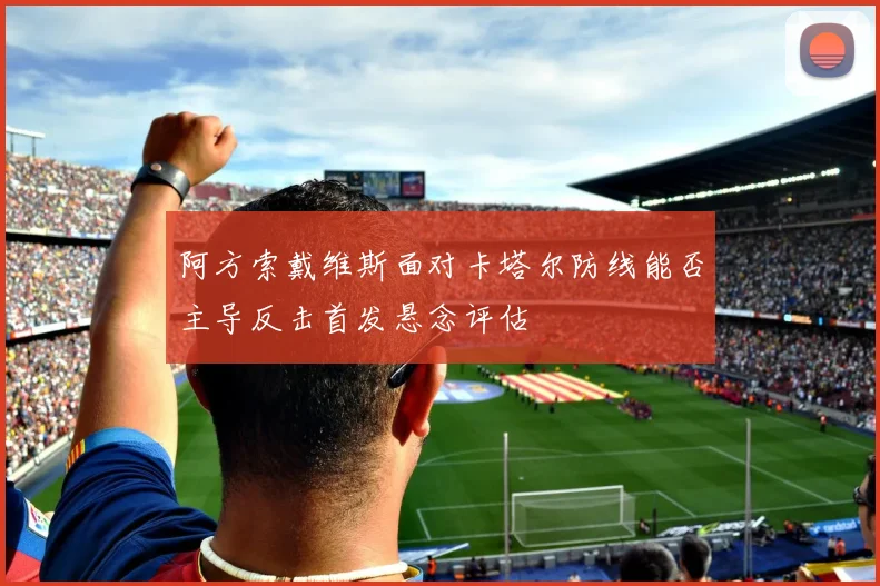 阿方索戴维斯面对卡塔尔防线能否主导反击首发悬念评估