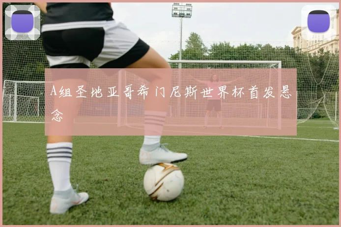 A组圣地亚哥希门尼斯世界杯首发悬念
