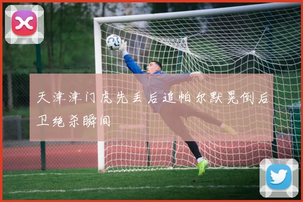天津津门虎先丢后追帕尔默晃倒后卫绝杀瞬间