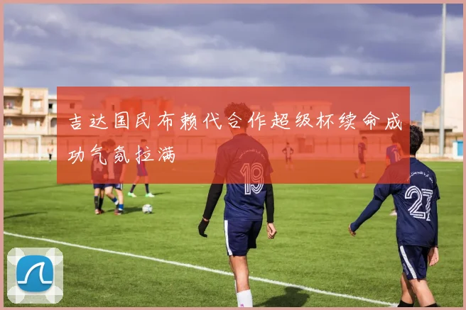 吉达国民布赖代合作超级杯续命成功气氛拉满