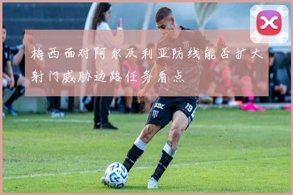 梅西面对阿尔及利亚防线能否扩大射门威胁边路任务看点