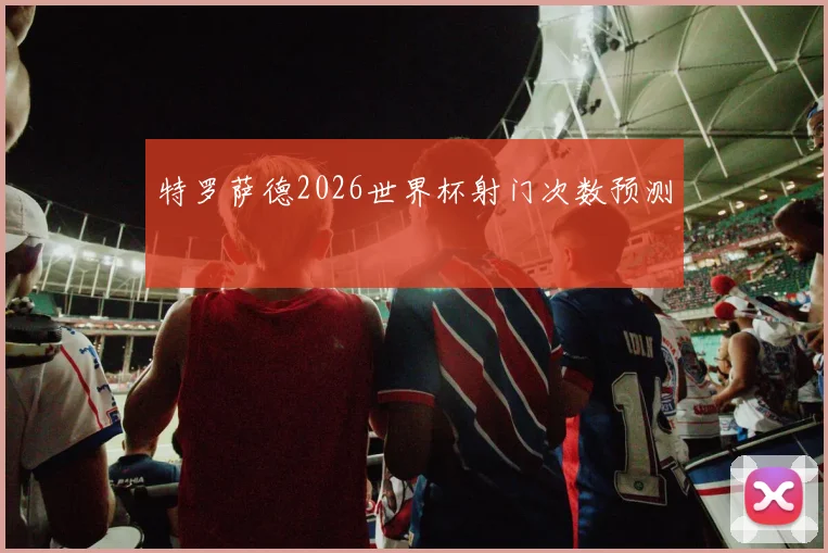 特罗萨德2026世界杯射门次数预测