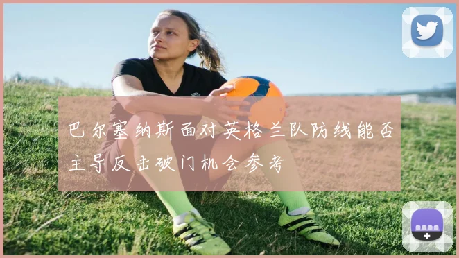 巴尔塞纳斯面对英格兰队防线能否主导反击破门机会参考