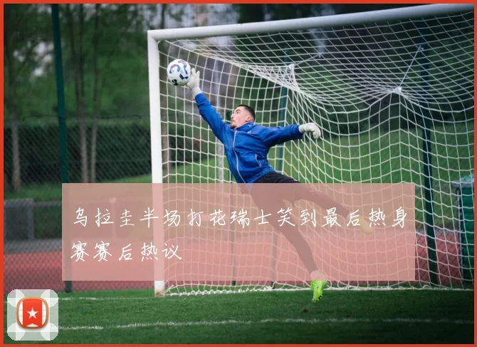 乌拉圭半场打花瑞士笑到最后热身赛赛后热议