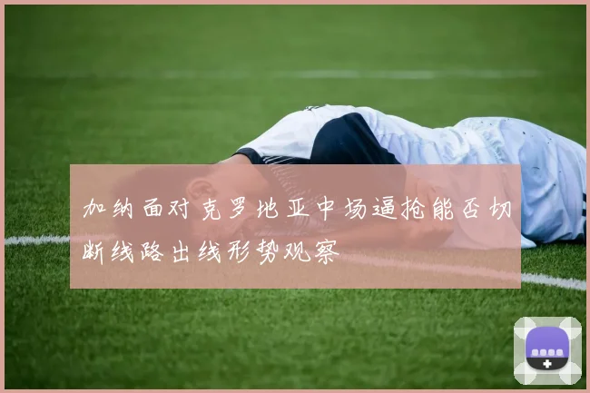 加纳面对克罗地亚中场逼抢能否切断线路出线形势观察