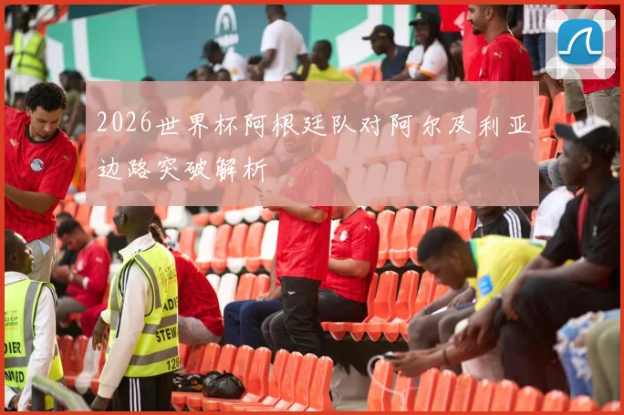 2026世界杯阿根廷队对阿尔及利亚边路突破解析