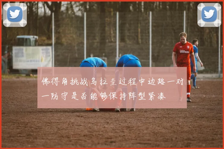 佛得角挑战乌拉圭过程中边路一对一防守是否能够保持阵型紧凑