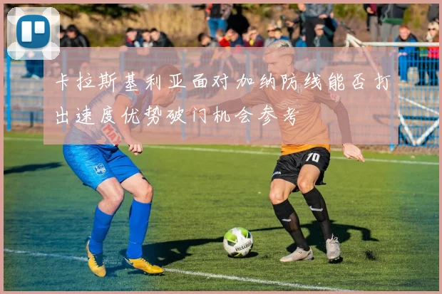 卡拉斯基利亚面对加纳防线能否打出速度优势破门机会参考