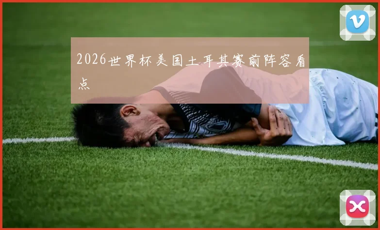 2026世界杯美国土耳其赛前阵容看点