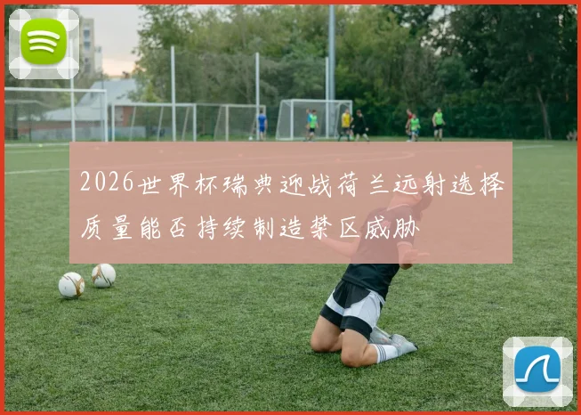 2026世界杯瑞典迎战荷兰远射选择质量能否持续制造禁区威胁