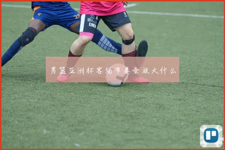 男篮亚洲杯客场节奏会放大什么