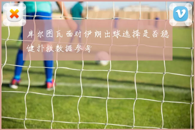 库尔图瓦面对伊朗出球选择是否稳健扑救数据参考