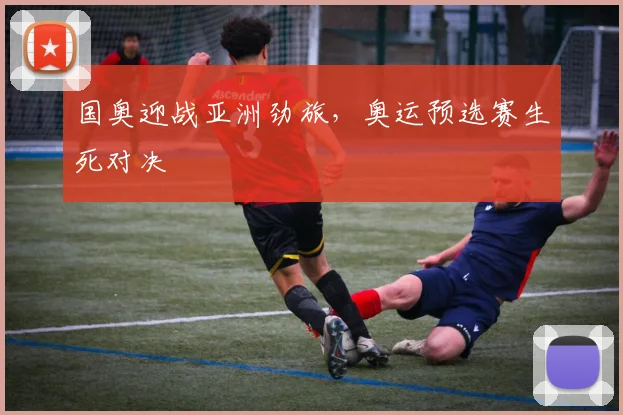 国奥迎战亚洲劲旅，奥运预选赛生死对决