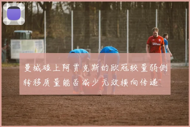 曼城碰上阿贾克斯的欧冠较量弱侧转移质量能否减少无效横向传递