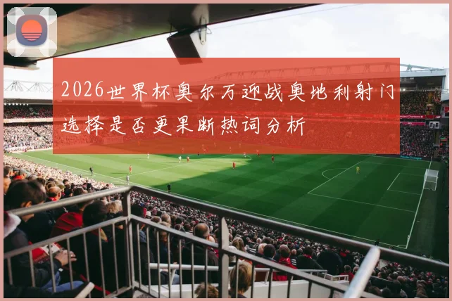 2026世界杯奥尔万迎战奥地利射门选择是否更果断热词分析