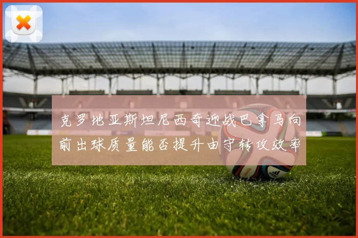 克罗地亚斯坦尼西奇迎战巴拿马向前出球质量能否提升由守转攻效率