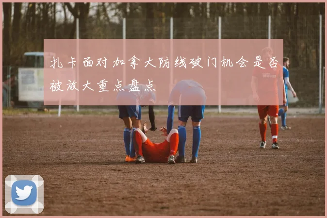 扎卡面对加拿大防线破门机会是否被放大重点盘点