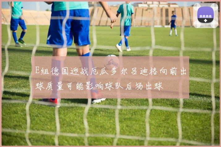 E组德国迎战厄瓜多尔吕迪格向前出球质量可能影响球队后场出球