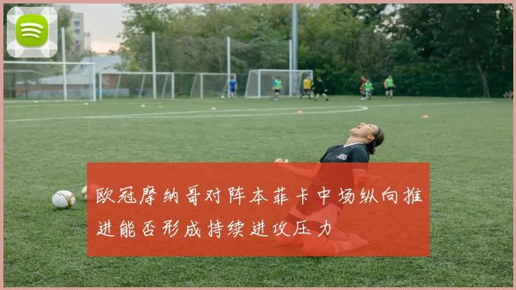 欧冠摩纳哥对阵本菲卡中场纵向推进能否形成持续进攻压力