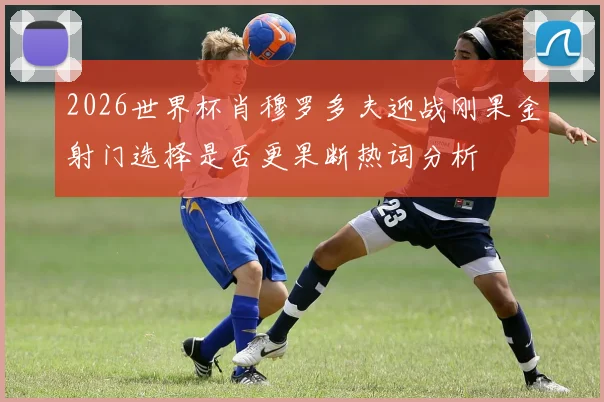 2026世界杯肖穆罗多夫迎战刚果金射门选择是否更果断热词分析